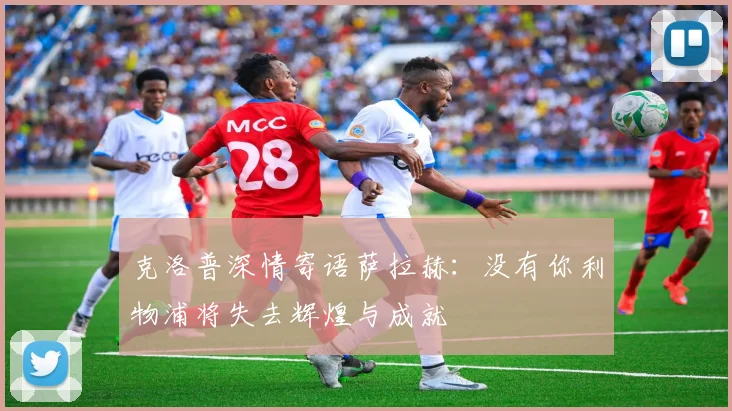克洛普深情寄语萨拉赫：没有你利物浦将失去辉煌与成就