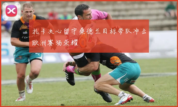 扎卡决心留守桑德兰目标带队冲击欧洲赛场荣耀