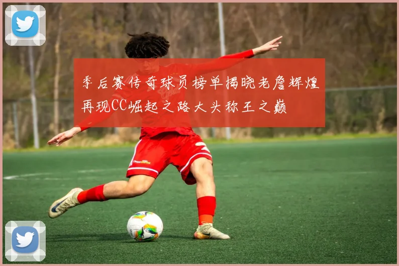 季后赛传奇球员榜单揭晓老詹辉煌再现CC崛起之路大头称王之巅