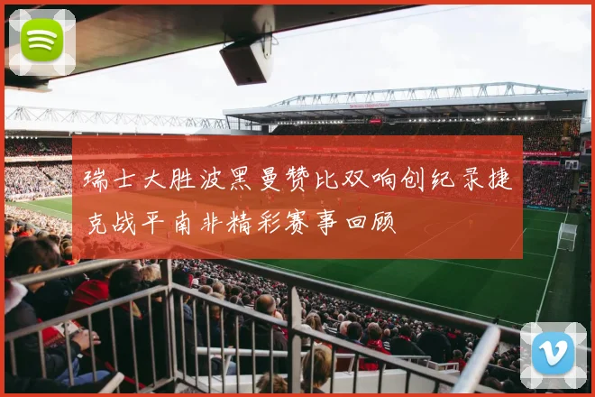 瑞士大胜波黑曼赞比双响创纪录捷克战平南非精彩赛事回顾