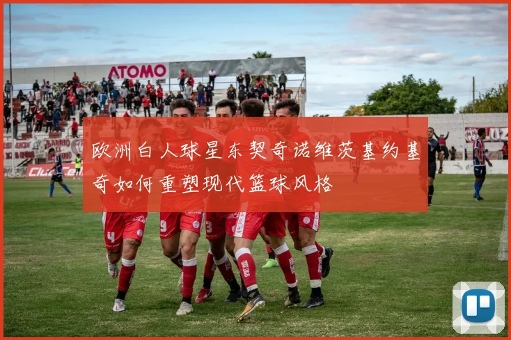 欧洲白人球星东契奇诺维茨基约基奇如何重塑现代篮球风格