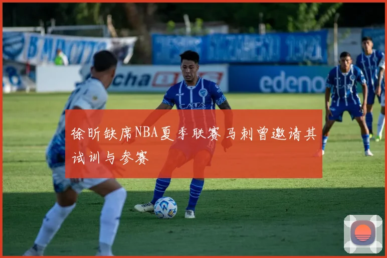 徐昕缺席NBA夏季联赛马刺曾邀请其试训与参赛