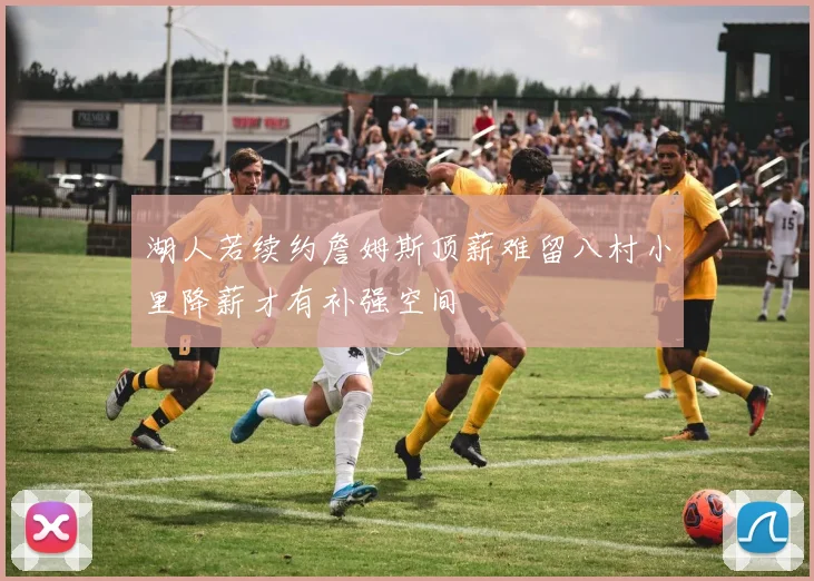 湖人若续约詹姆斯顶薪难留八村小里降薪才有补强空间