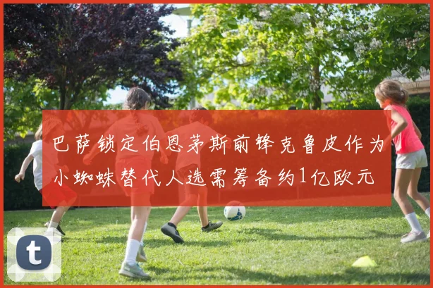 巴萨锁定伯恩茅斯前锋克鲁皮作为小蜘蛛替代人选需筹备约1亿欧元