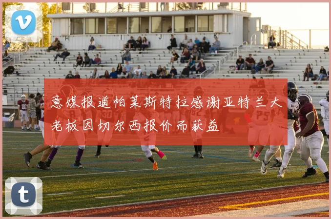 意媒报道帕莱斯特拉感谢亚特兰大老板因切尔西报价而获益