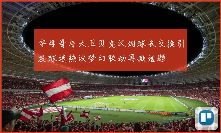 字母哥与大卫贝克汉姆球衣交换引发球迷热议梦幻联动再掀话题