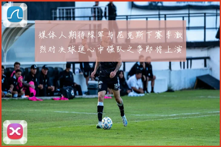 媒体人期待绿军与尼克斯下赛季激烈对决球迷心中强队之争即将上演