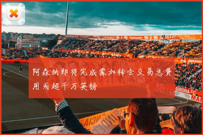 阿森纳即将完成蒙加转会交易总费用或超千万英镑