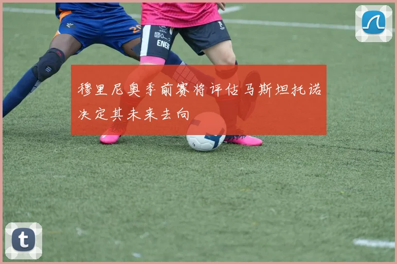 穆里尼奥季前赛将评估马斯坦托诺决定其未来去向