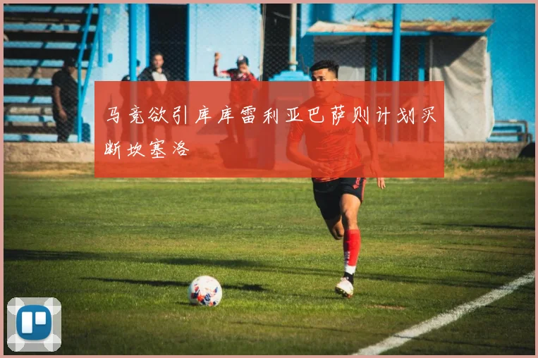 马竞欲引库库雷利亚巴萨则计划买断坎塞洛