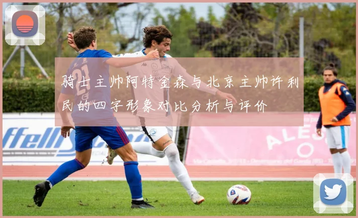 骑士主帅阿特金森与北京主帅许利民的四字形象对比分析与评价