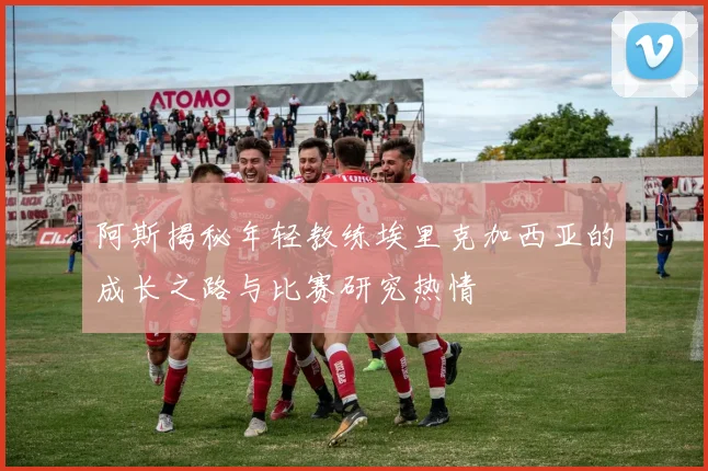 阿斯揭秘年轻教练埃里克加西亚的成长之路与比赛研究热情