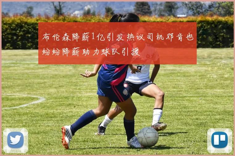 布伦森降薪1亿引发热议司机邓肯也纷纷降薪助力球队引援