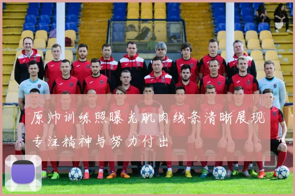 原帅训练照曝光肌肉线条清晰展现专注精神与努力付出