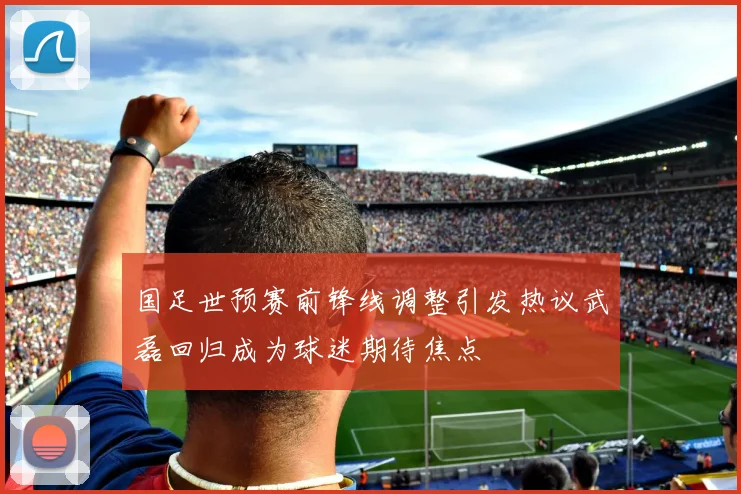 国足世预赛前锋线调整引发热议武磊回归成为球迷期待焦点