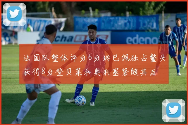 法国队整体评分6分姆巴佩独占鳌头获得8分登贝莱和奥利塞紧随其后