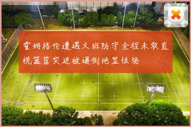 霍姆格伦遭遇文班防守全程未敢直视篮筐突进被逼倒地显怯场