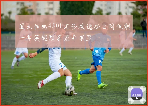 国米拒绝4500万签埃德松合同仅剩一年英超预算差异明显
