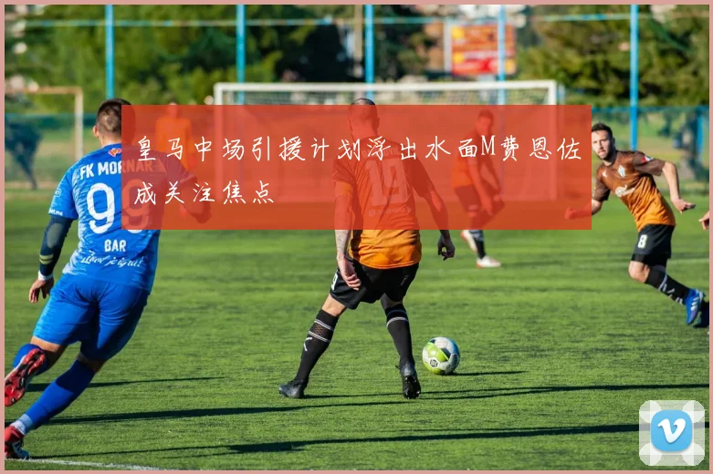 皇马中场引援计划浮出水面M费恩佐成关注焦点
